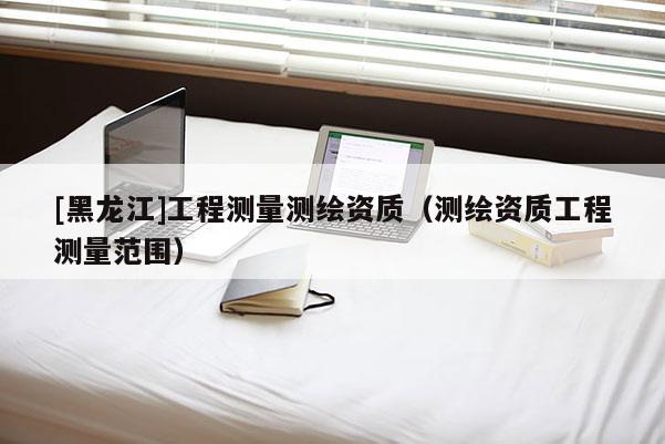 [黑龍江]工程測量測繪資質(zhì)（測繪資質(zhì)工程測量范圍）