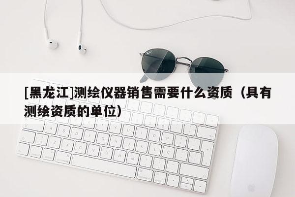 [黑龍江]測繪儀器銷售需要什么資質(zhì)（具有測繪資質(zhì)的單位）