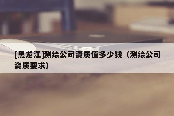 [黑龍江]測(cè)繪公司資質(zhì)值多少錢(qián)（測(cè)繪公司資質(zhì)要求）