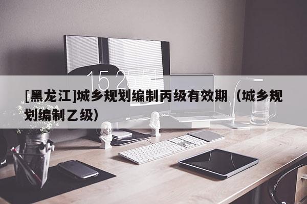 [黑龍江]城鄉(xiāng)規(guī)劃編制丙級(jí)有效期（城鄉(xiāng)規(guī)劃編制乙級(jí)）