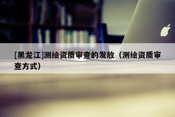[黑龍江]測(cè)繪資質(zhì)審查的發(fā)放（測(cè)繪資質(zhì)審查方式）