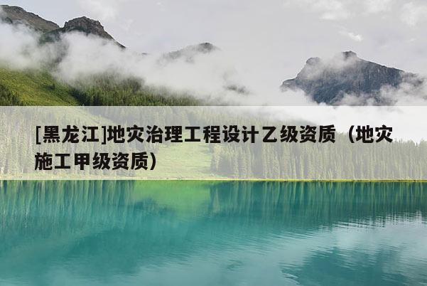 [黑龍江]地災(zāi)治理工程設(shè)計乙級資質(zhì)（地災(zāi)施工甲級資質(zhì)）