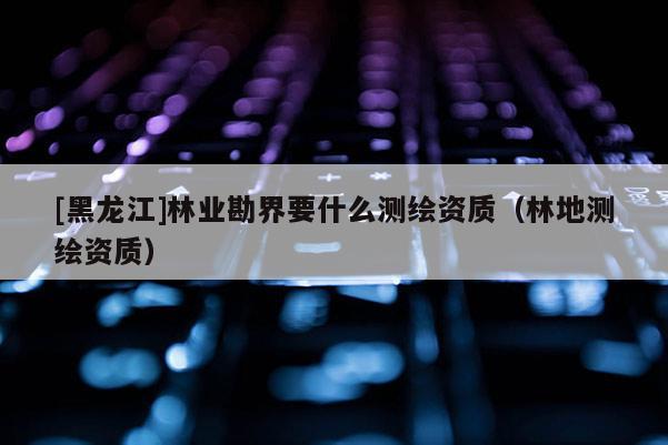 [黑龍江]林業(yè)勘界要什么測(cè)繪資質(zhì)（林地測(cè)繪資質(zhì)）