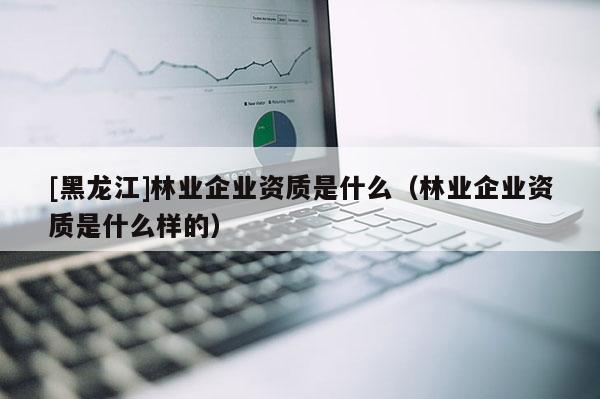 [黑龍江]林業(yè)企業(yè)資質(zhì)是什么（林業(yè)企業(yè)資質(zhì)是什么樣的）