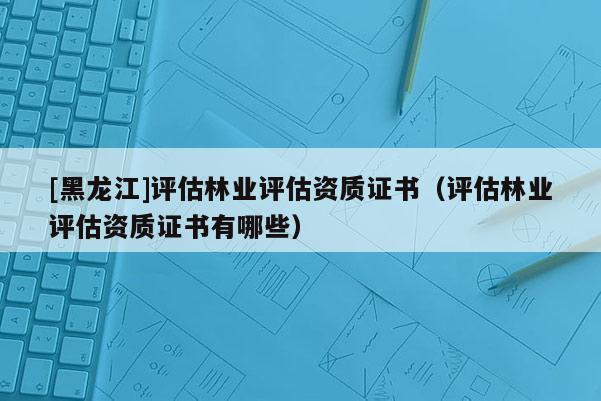 [黑龍江]評(píng)估林業(yè)評(píng)估資質(zhì)證書(shū)（評(píng)估林業(yè)評(píng)估資質(zhì)證書(shū)有哪些）