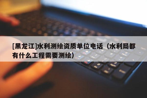 [黑龍江]水利測(cè)繪資質(zhì)單位電話（水利局都有什么工程需要測(cè)繪）