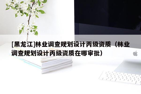 [黑龍江]林業(yè)調(diào)查規(guī)劃設(shè)計(jì)丙級(jí)資質(zhì)（林業(yè)調(diào)查規(guī)劃設(shè)計(jì)丙級(jí)資質(zhì)在哪審批）
