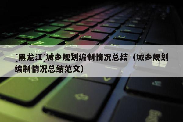 [黑龍江]城鄉(xiāng)規(guī)劃編制情況總結(jié)（城鄉(xiāng)規(guī)劃編制情況總結(jié)范文）