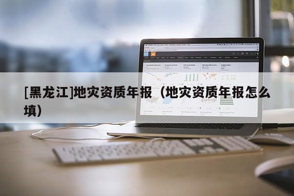 [黑龍江]地災(zāi)資質(zhì)年報（地災(zāi)資質(zhì)年報怎么填）