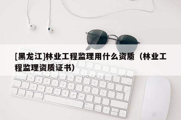 [黑龍江]林業(yè)工程監(jiān)理用什么資質(zhì)（林業(yè)工程監(jiān)理資質(zhì)證書）
