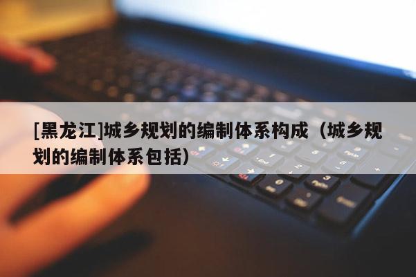 [黑龍江]城鄉(xiāng)規(guī)劃的編制體系構(gòu)成（城鄉(xiāng)規(guī)劃的編制體系包括）