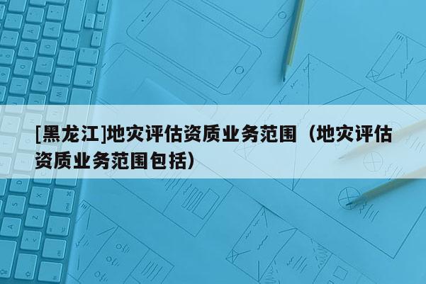 [黑龍江]地災評估資質(zhì)業(yè)務(wù)范圍（地災評估資質(zhì)業(yè)務(wù)范圍包括）