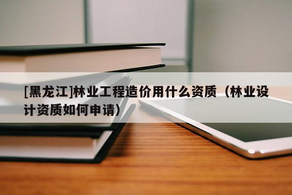[黑龍江]林業(yè)工程造價用什么資質(zhì)（林業(yè)設計資質(zhì)如何申請）