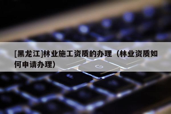 [黑龍江]林業(yè)施工資質(zhì)的辦理（林業(yè)資質(zhì)如何申請辦理）