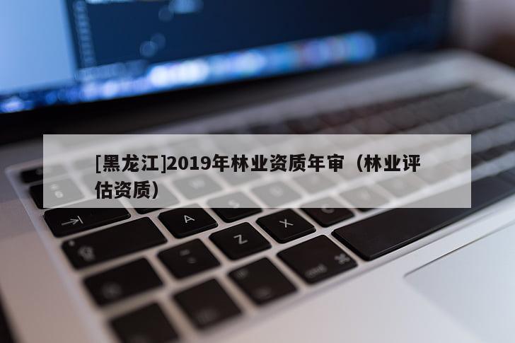 [黑龍江]2019年林業(yè)資質(zhì)年審（林業(yè)評估資質(zhì)）