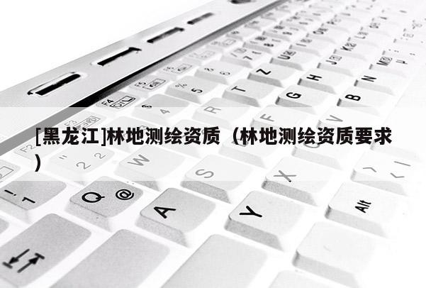 [黑龍江]林地測(cè)繪資質(zhì)（林地測(cè)繪資質(zhì)要求）