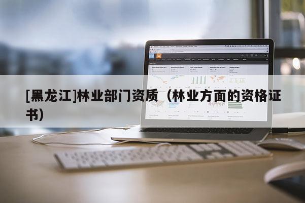 [黑龍江]林業(yè)部門資質(zhì)（林業(yè)方面的資格證書）