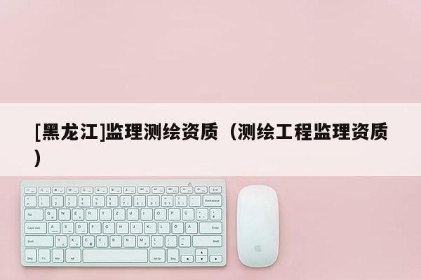 [黑龍江]監(jiān)理測(cè)繪資質(zhì)（測(cè)繪工程監(jiān)理資質(zhì)）