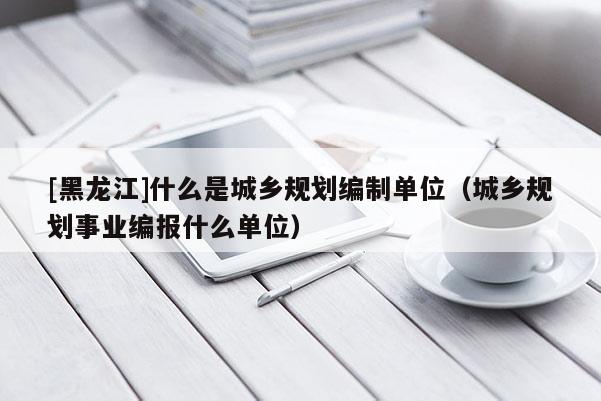 [黑龍江]什么是城鄉(xiāng)規(guī)劃編制單位（城鄉(xiāng)規(guī)劃事業(yè)編報(bào)什么單位）