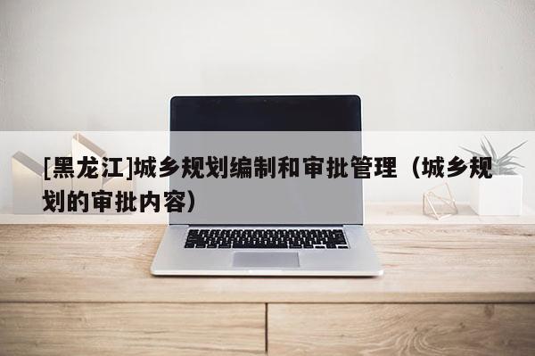 [黑龍江]城鄉(xiāng)規(guī)劃編制和審批管理（城鄉(xiāng)規(guī)劃的審批內(nèi)容）