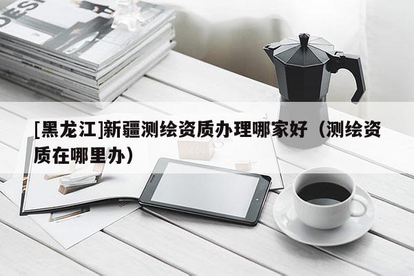 [黑龍江]新疆測(cè)繪資質(zhì)辦理哪家好（測(cè)繪資質(zhì)在哪里辦）