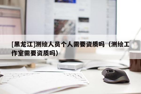 [黑龍江]測繪人員個人需要資質(zhì)嗎（測繪工作室需要資質(zhì)嗎）