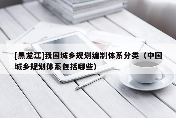[黑龍江]我國城鄉(xiāng)規(guī)劃編制體系分類（中國城鄉(xiāng)規(guī)劃體系包括哪些）