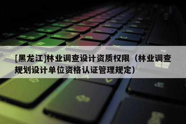 [黑龍江]林業(yè)調查設計資質權限（林業(yè)調查規(guī)劃設計單位資格認證管理規(guī)定）