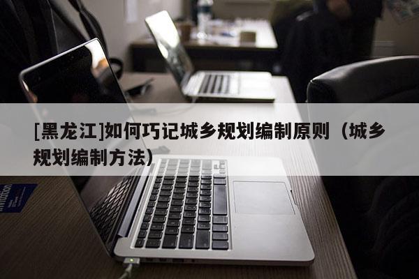 [黑龍江]如何巧記城鄉(xiāng)規(guī)劃編制原則（城鄉(xiāng)規(guī)劃編制方法）