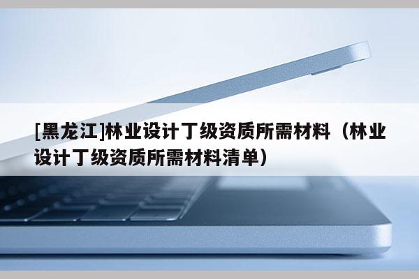 [黑龍江]林業(yè)設(shè)計(jì)丁級資質(zhì)所需材料（林業(yè)設(shè)計(jì)丁級資質(zhì)所需材料清單）
