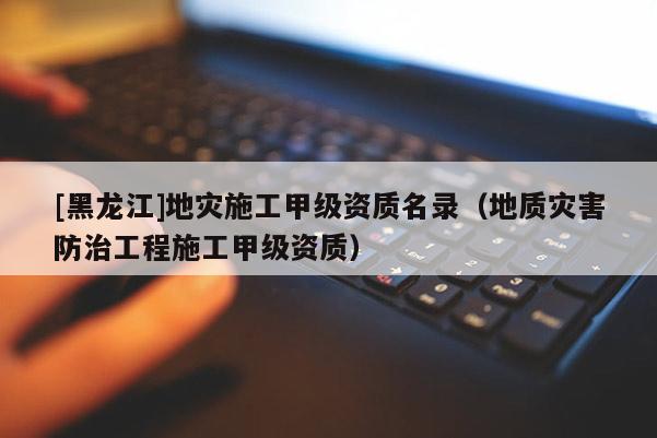[黑龍江]地災(zāi)施工甲級(jí)資質(zhì)名錄（地質(zhì)災(zāi)害防治工程施工甲級(jí)資質(zhì)）