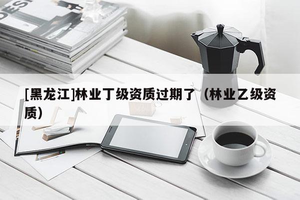 [黑龍江]林業(yè)丁級資質(zhì)過期了（林業(yè)乙級資質(zhì)）