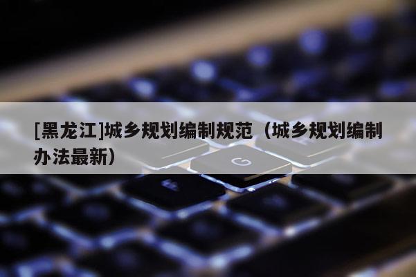 [黑龍江]城鄉(xiāng)規(guī)劃編制規(guī)范（城鄉(xiāng)規(guī)劃編制辦法最新）