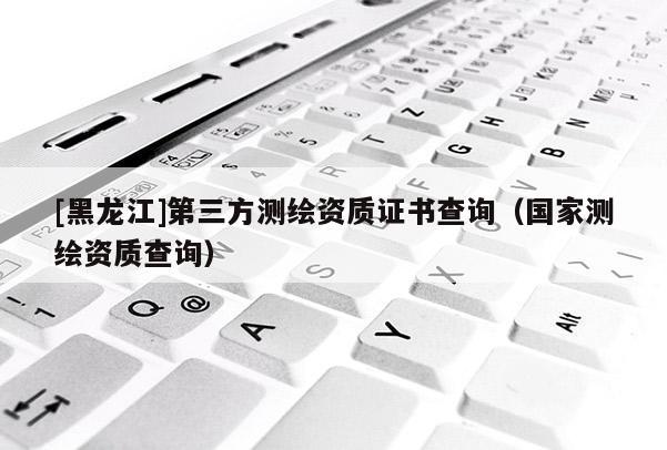 [黑龍江]第三方測繪資質(zhì)證書查詢（國家測繪資質(zhì)查詢）