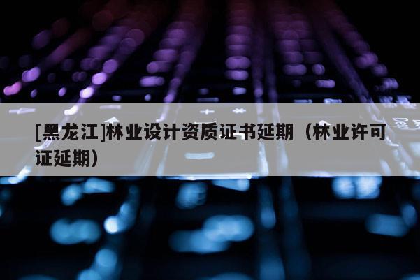 [黑龍江]林業(yè)設(shè)計資質(zhì)證書延期（林業(yè)許可證延期）