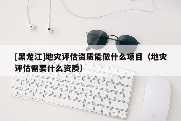 [黑龍江]地災(zāi)評估資質(zhì)能做什么項(xiàng)目（地災(zāi)評估需要什么資質(zhì)）