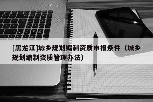 [黑龍江]城鄉(xiāng)規(guī)劃編制資質(zhì)申報條件（城鄉(xiāng)規(guī)劃編制資質(zhì)管理辦法）