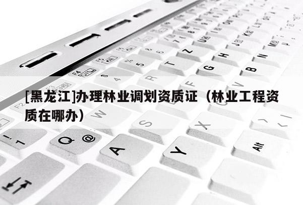 [黑龍江]辦理林業(yè)調(diào)劃資質(zhì)證（林業(yè)工程資質(zhì)在哪辦）
