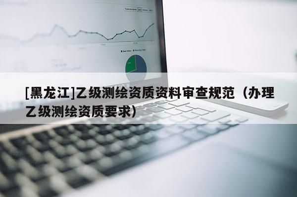[黑龍江]乙級測繪資質(zhì)資料審查規(guī)范（辦理乙級測繪資質(zhì)要求）