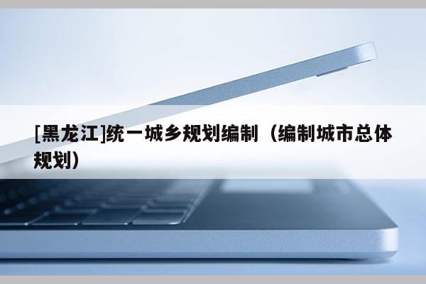 [黑龍江]統(tǒng)一城鄉(xiāng)規(guī)劃編制（編制城市總體規(guī)劃）