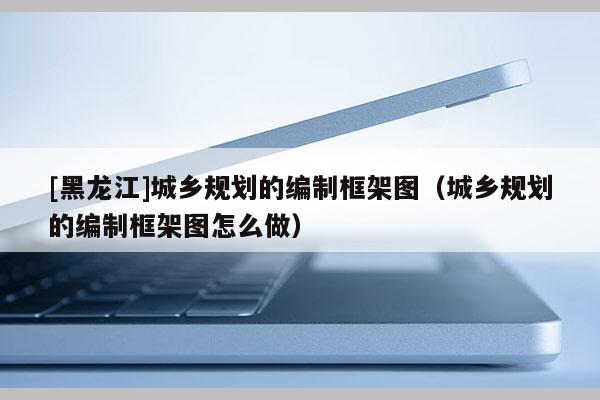 [黑龍江]城鄉(xiāng)規(guī)劃的編制框架圖（城鄉(xiāng)規(guī)劃的編制框架圖怎么做）