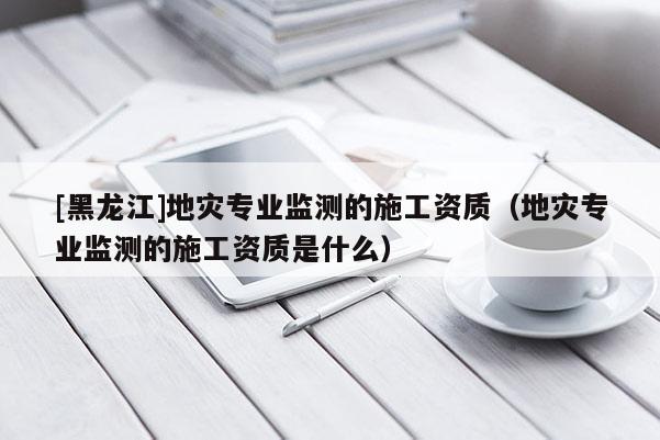 [黑龍江]地災專業(yè)監(jiān)測的施工資質（地災專業(yè)監(jiān)測的施工資質是什么）