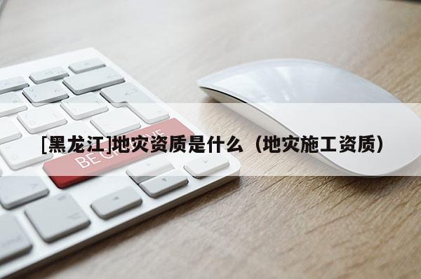 [黑龍江]地災資質(zhì)是什么（地災施工資質(zhì)）