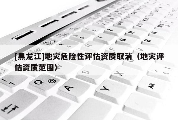 [黑龍江]地災(zāi)危險性評估資質(zhì)取消（地災(zāi)評估資質(zhì)范圍）