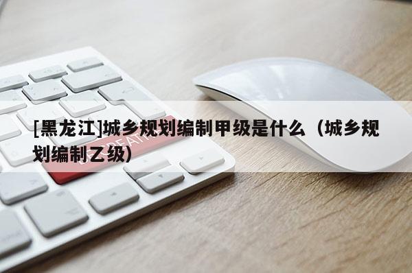 [黑龍江]城鄉(xiāng)規(guī)劃編制甲級是什么（城鄉(xiāng)規(guī)劃編制乙級）