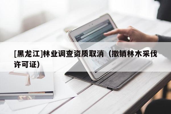 [黑龍江]林業(yè)調(diào)查資質(zhì)取消（撤銷林木采伐許可證）