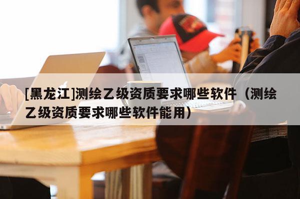 [黑龍江]測(cè)繪乙級(jí)資質(zhì)要求哪些軟件（測(cè)繪乙級(jí)資質(zhì)要求哪些軟件能用）