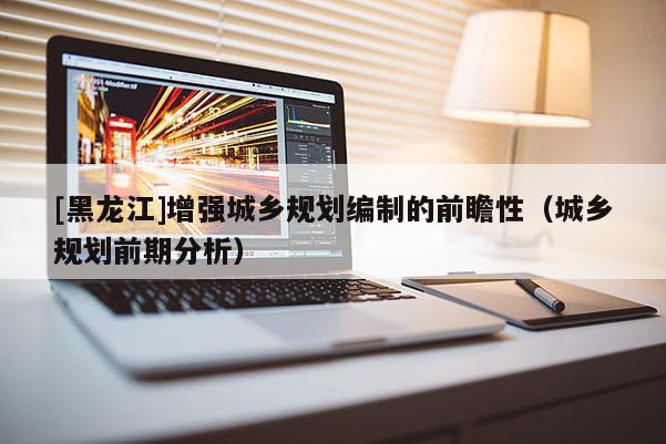 [黑龍江]增強(qiáng)城鄉(xiāng)規(guī)劃編制的前瞻性（城鄉(xiāng)規(guī)劃前期分析）