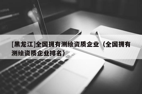 [黑龍江]全國擁有測繪資質(zhì)企業(yè)（全國擁有測繪資質(zhì)企業(yè)排名）
