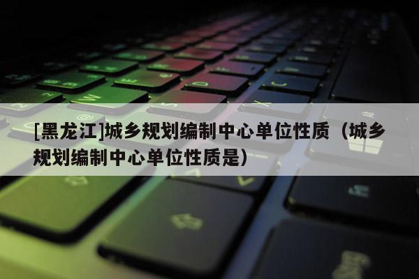 [黑龍江]城鄉(xiāng)規(guī)劃編制中心單位性質(zhì)（城鄉(xiāng)規(guī)劃編制中心單位性質(zhì)是）